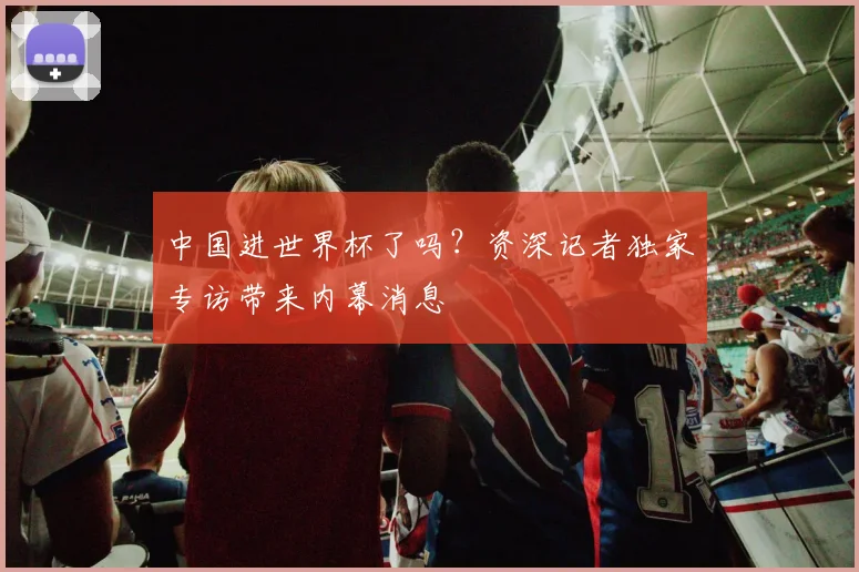 中国进世界杯了吗？资深记者独家专访带来内幕消息