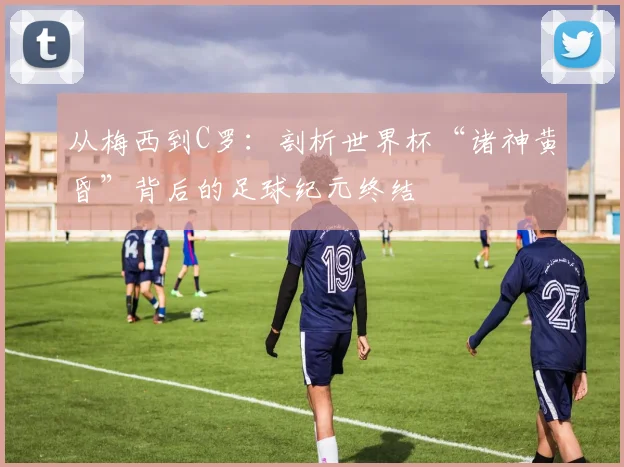 从梅西到C罗：剖析世界杯“诸神黄昏”背后的足球纪元终结