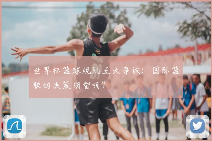 世界杯篮球规则五大争议：国际篮联的决策明智吗？