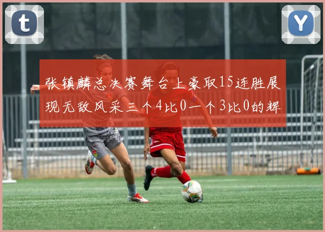 张镇麟总决赛舞台上豪取15连胜展现无敌风采三个4比0一个3比0的辉煌战绩