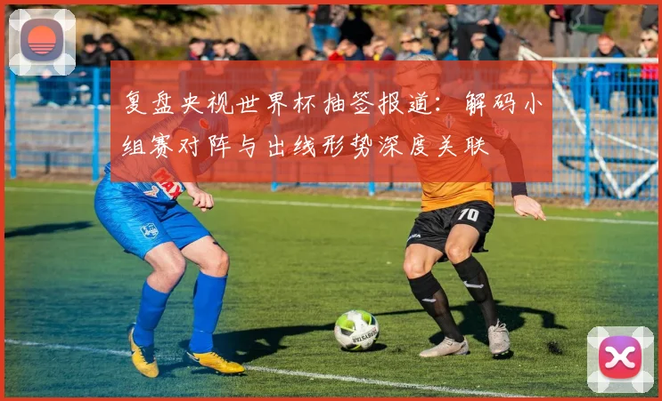 复盘央视世界杯抽签报道：解码小组赛对阵与出线形势深度关联