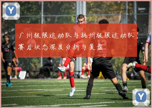 广州极限运动队与杭州极限运动队赛后状态深度分析与复盘