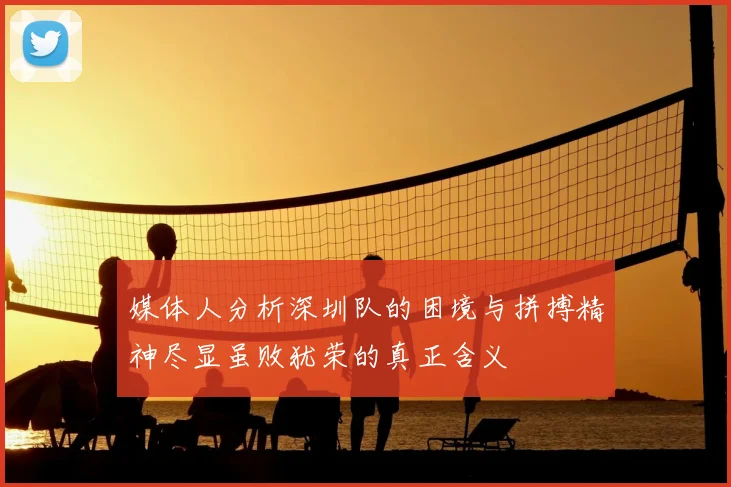 媒体人分析深圳队的困境与拼搏精神尽显虽败犹荣的真正含义