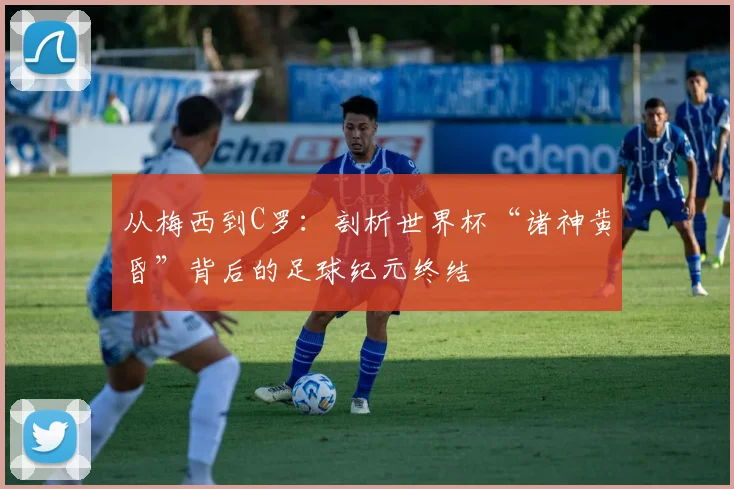 从梅西到C罗：剖析世界杯“诸神黄昏”背后的足球纪元终结