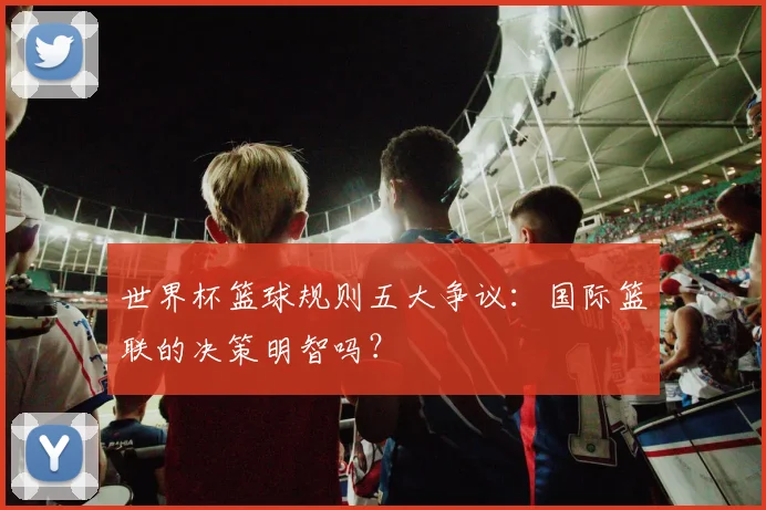 世界杯篮球规则五大争议：国际篮联的决策明智吗？