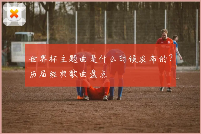 世界杯主题曲是什么时候发布的？历届经典歌曲盘点