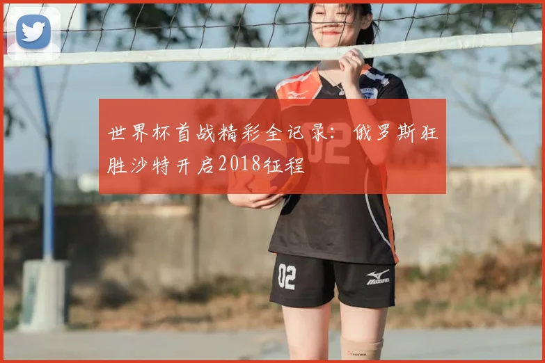 世界杯首战精彩全记录：俄罗斯狂胜沙特开启2018征程