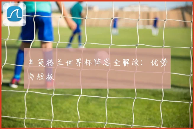 年英格兰世界杯阵容全解读:优势与短板