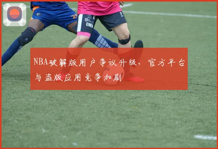 NBA破解版用户争议升级，官方平台与盗版应用竞争加剧