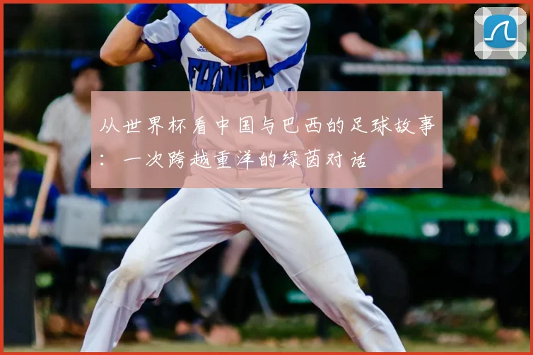 从世界杯看中国与巴西的足球故事：一次跨越重洋的绿茵对话