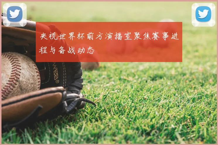 央视世界杯前方演播室聚焦赛事进程与备战动态