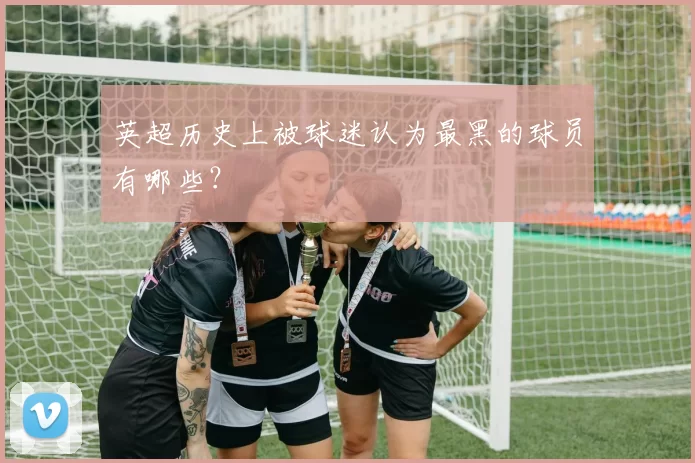 英超历史上被球迷认为最黑的球员有哪些？