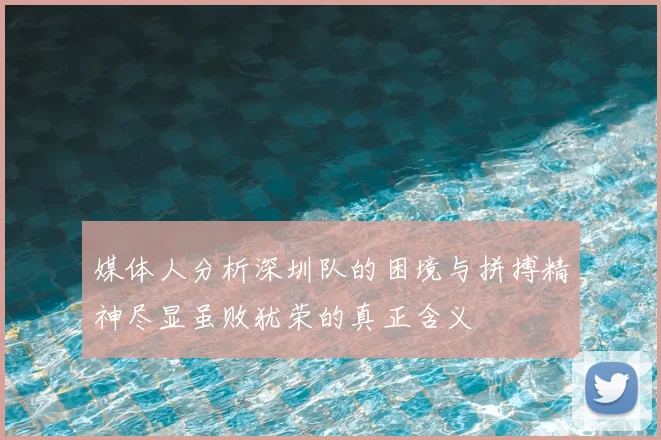 媒体人分析深圳队的困境与拼搏精神尽显虽败犹荣的真正含义