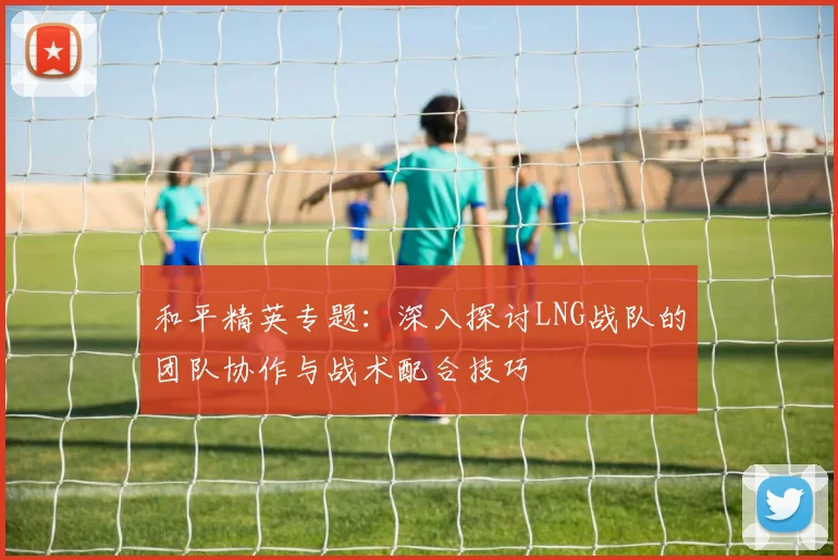 和平精英专题：深入探讨LNG战队的团队协作与战术配合技巧