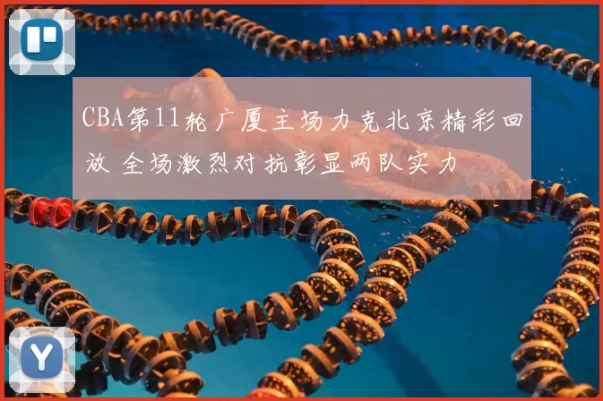 CBA第11轮广厦主场力克北京精彩回放 全场激烈对抗彰显两队实力