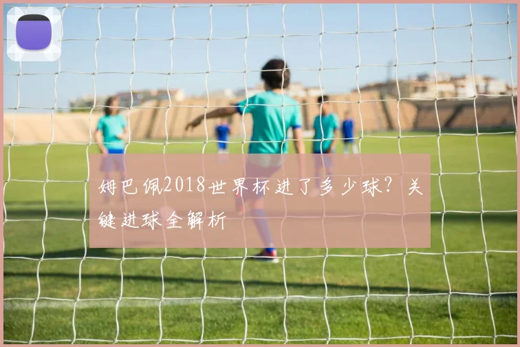 姆巴佩2018世界杯进了多少球？关键进球全解析