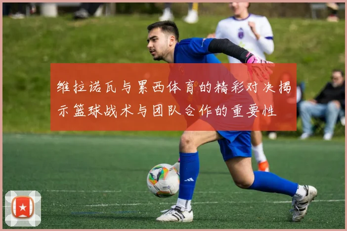 维拉诺瓦与累西体育的精彩对决揭示篮球战术与团队合作的重要性