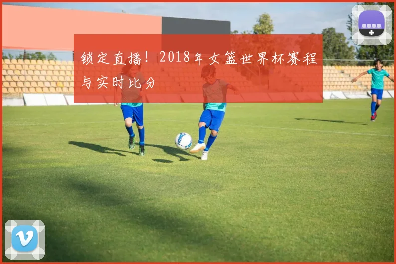 锁定直播！2018年女篮世界杯赛程与实时比分