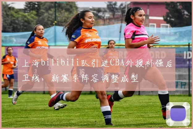 上海bilibili队引进CBA外援补强后卫线,新赛季阵容调整成型