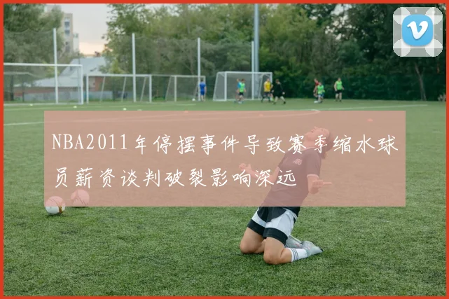 NBA2011年停摆事件导致赛季缩水球员薪资谈判破裂影响深远