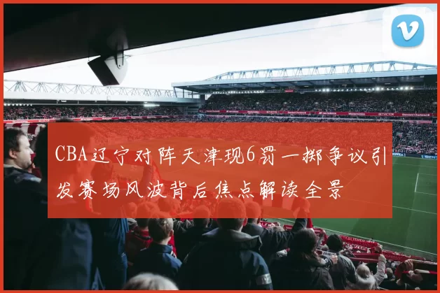 CBA辽宁对阵天津现6罚一掷争议引发赛场风波背后焦点解读全景