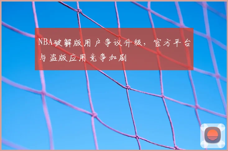 NBA破解版用户争议升级，官方平台与盗版应用竞争加剧