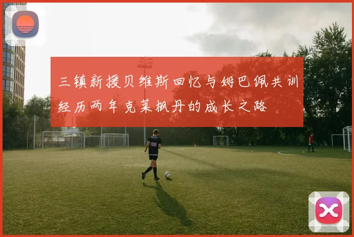 三镇新援贝维斯回忆与姆巴佩共训经历两年克莱枫丹的成长之路