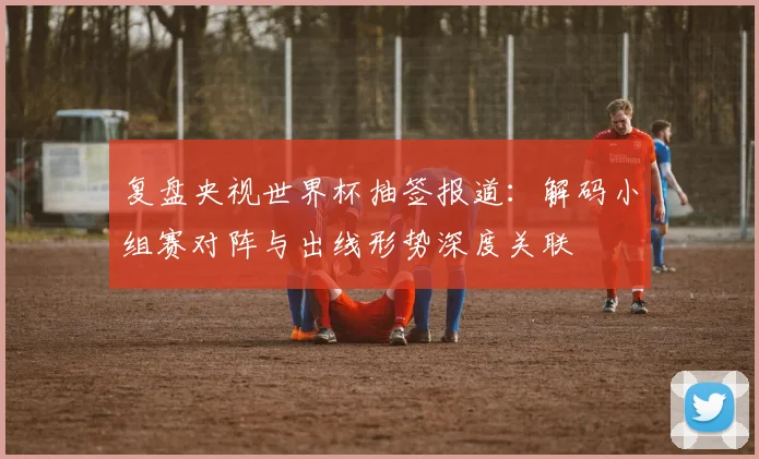 复盘央视世界杯抽签报道:解码小组赛对阵与出线形势深度关联