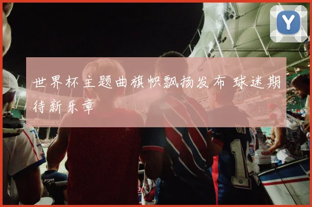 世界杯主题曲旗帜飘扬发布 球迷期待新乐章