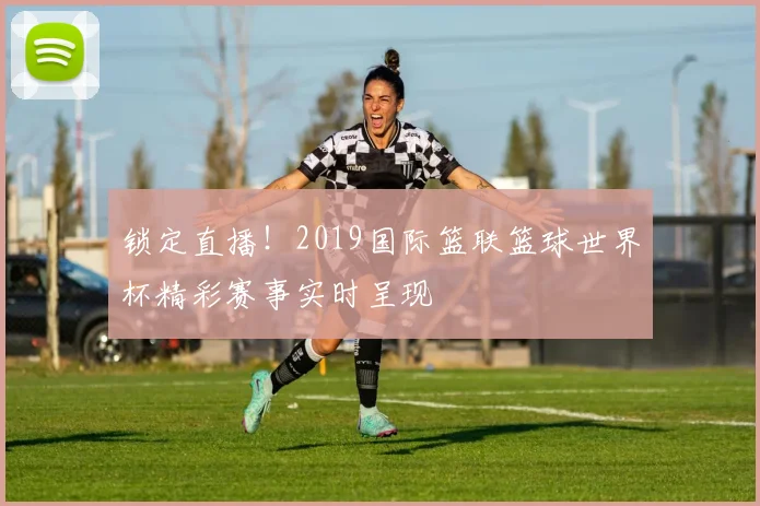 锁定直播！2019国际篮联篮球世界杯精彩赛事实时呈现