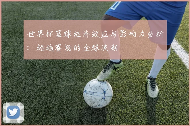 世界杯篮球经济效应与影响力分析:超越赛场的全球浪潮