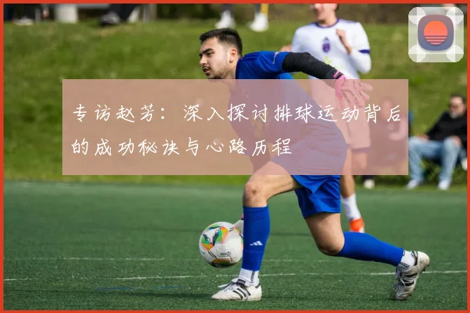 专访赵芳:深入探讨排球运动背后的成功秘诀与心路历程