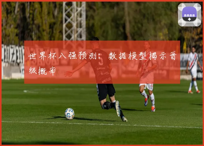 世界杯八强预测：数据模型揭示晋级概率