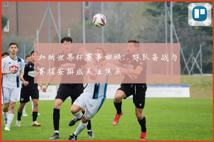加纳世界杯赛事回顾：球队备战与赛程安排成关注焦点