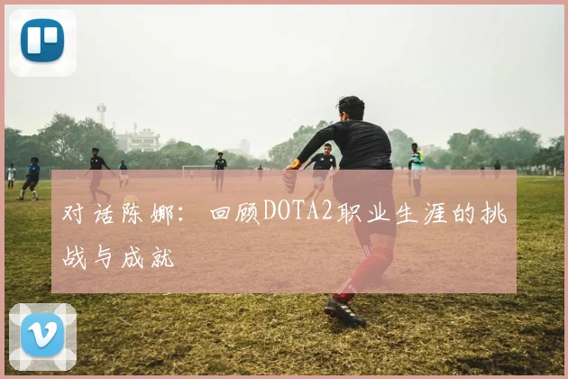 对话陈娜：回顾DOTA2职业生涯的挑战与成就