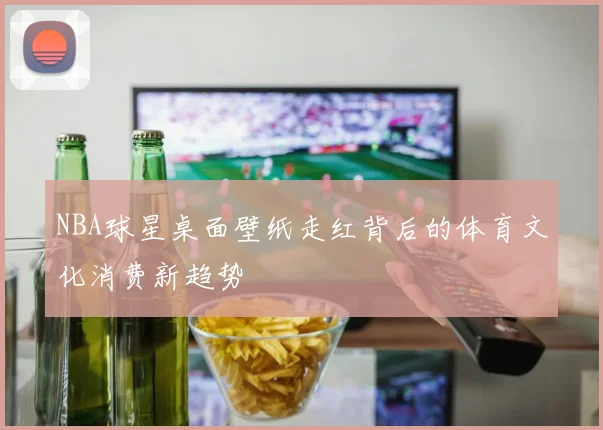 NBA球星桌面壁纸走红背后的体育文化消费新趋势