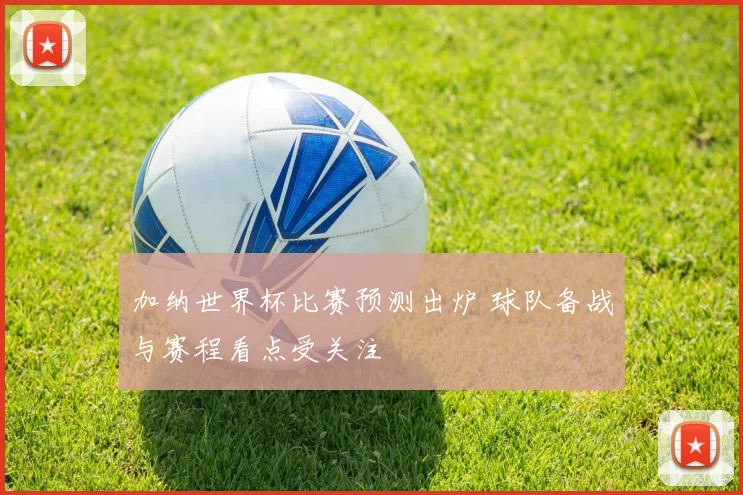 加纳世界杯比赛预测出炉 球队备战与赛程看点受关注