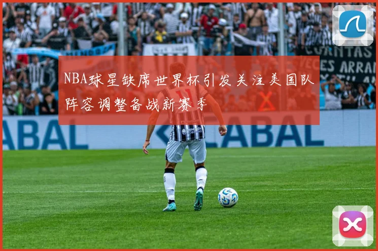 NBA球星缺席世界杯引发关注美国队阵容调整备战新赛季