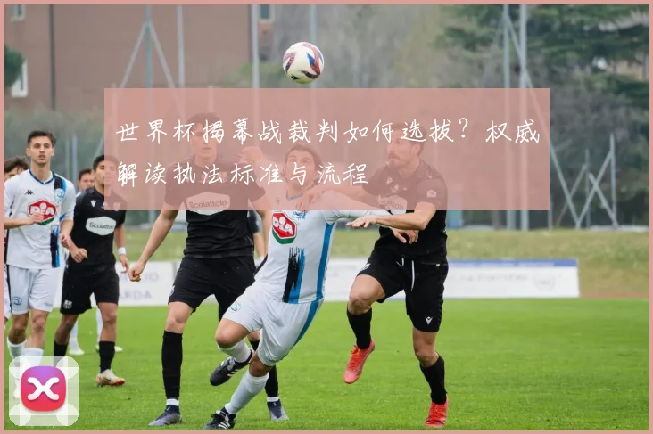 世界杯揭幕战裁判如何选拔？权威解读执法标准与流程