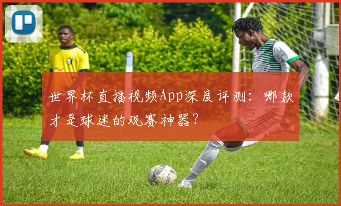 世界杯直播视频App深度评测：哪款才是球迷的观赛神器？