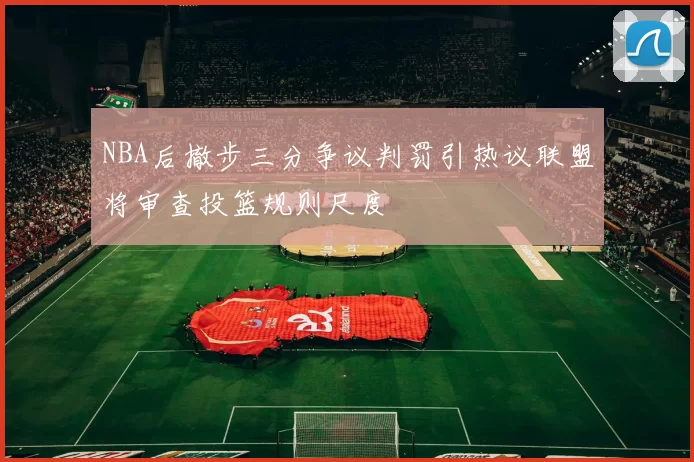 NBA后撤步三分争议判罚引热议联盟将审查投篮规则尺度