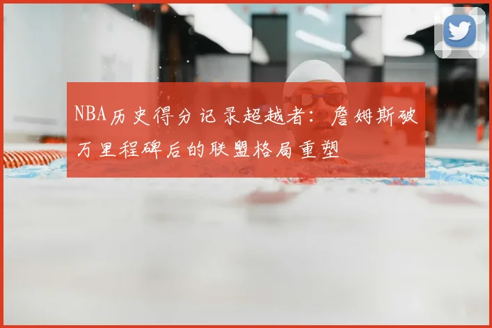 NBA历史得分记录超越者：詹姆斯破万里程碑后的联盟格局重塑