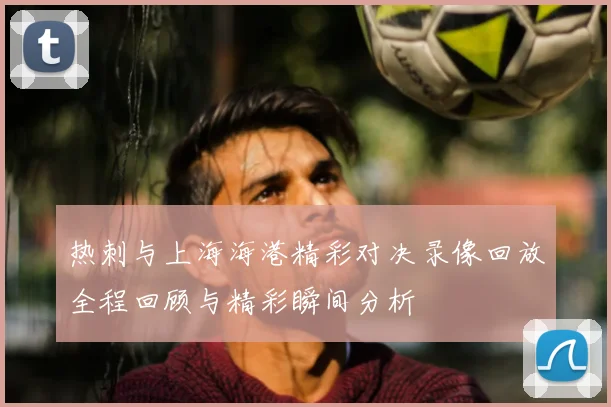 热刺与上海海港精彩对决录像回放全程回顾与精彩瞬间分析