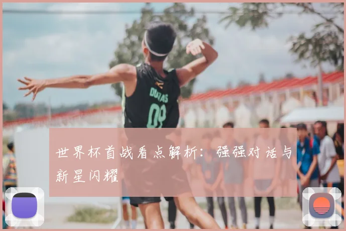 世界杯首战看点解析：强强对话与新星闪耀