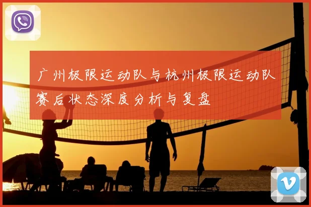 广州极限运动队与杭州极限运动队赛后状态深度分析与复盘