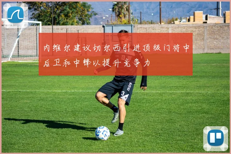 内维尔建议切尔西引进顶级门将中后卫和中锋以提升竞争力