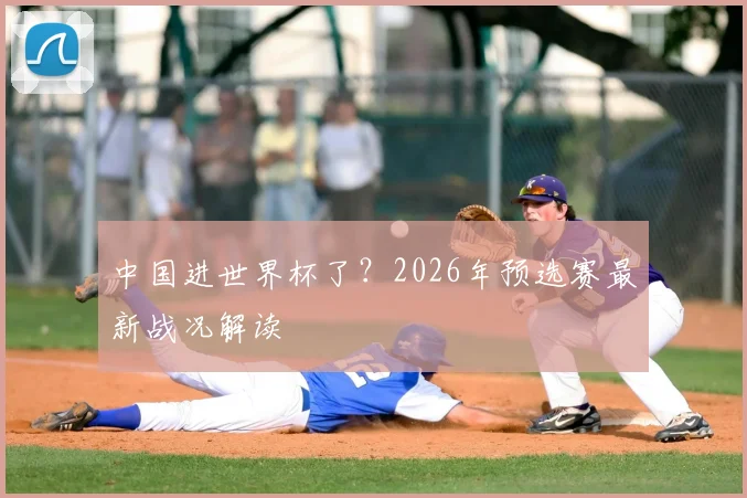 中国进世界杯了？2026年预选赛最新战况解读