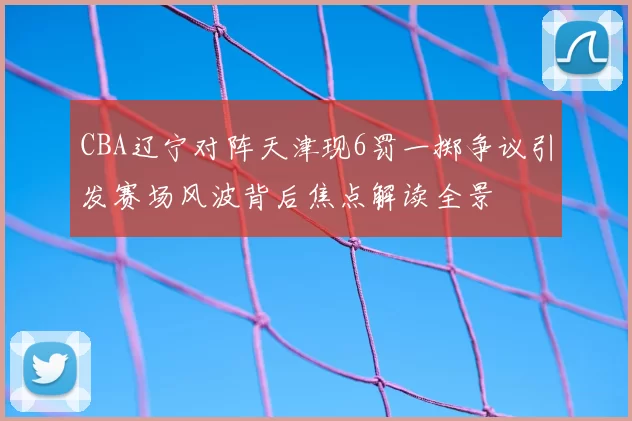 CBA辽宁对阵天津现6罚一掷争议引发赛场风波背后焦点解读全景