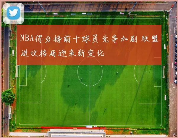 NBA得分榜前十球员竞争加剧 联盟进攻格局迎来新变化