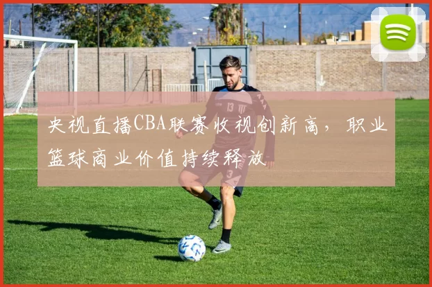 央视直播CBA联赛收视创新高，职业篮球商业价值持续释放